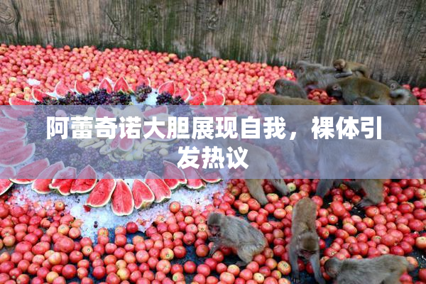 阿蕾奇诺大胆展现自我，裸体引发热议