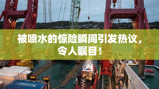 被喷水的惊险瞬间引发热议，令人瞩目！