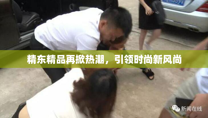 精东精品再掀热潮，引领时尚新风尚