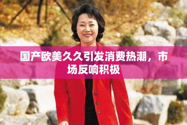 国产欧美久久引发消费热潮，市场反响积极
