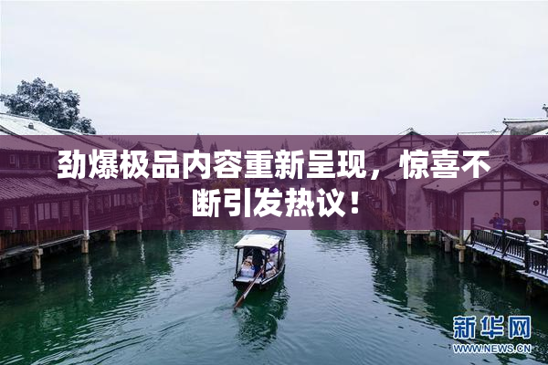 劲爆极品内容重新呈现，惊喜不断引发热议！