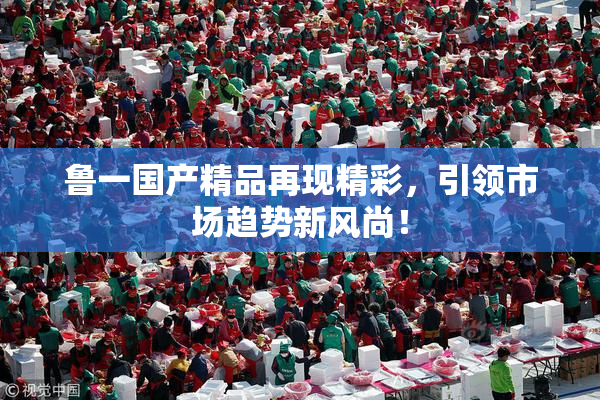 鲁一国产精品再现精彩，引领市场趋势新风尚！