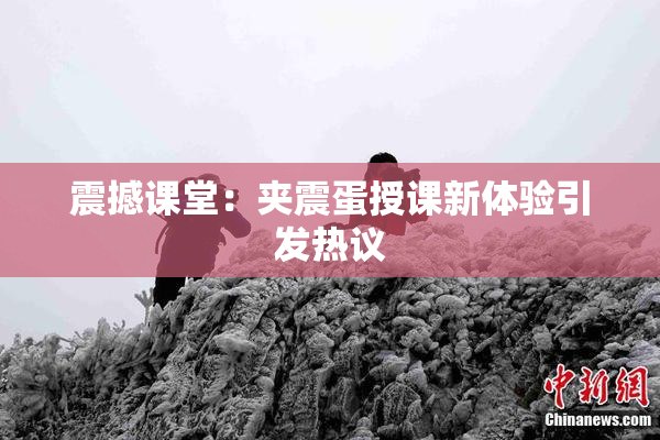 震撼课堂：夹震蛋授课新体验引发热议