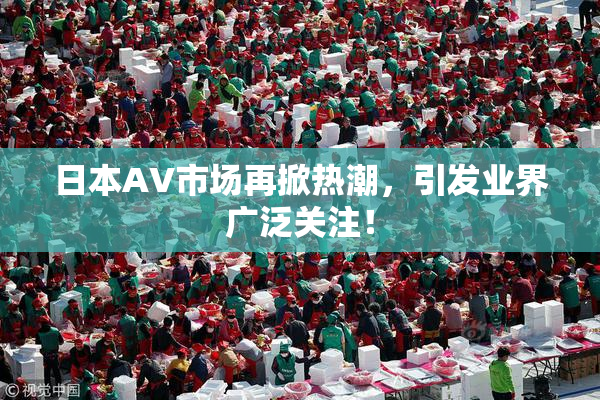 日本AV市场再掀热潮，引发业界广泛关注！