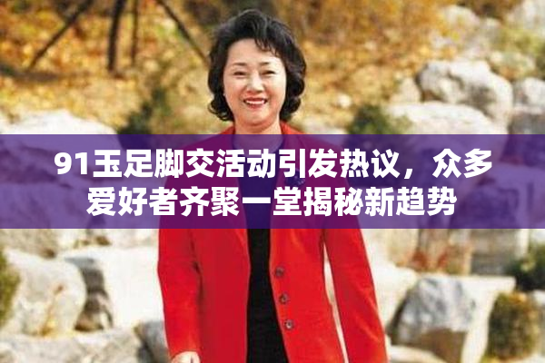 91玉足脚交活动引发热议，众多爱好者齐聚一堂揭秘新趋势