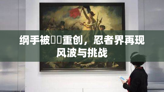 纲手被❌‌重创，忍者界再现风波与挑战