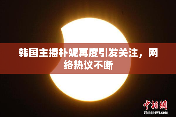 韩国主播朴妮再度引发关注，网络热议不断