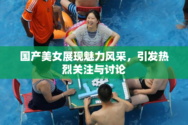 国产美女展现魅力风采，引发热烈关注与讨论