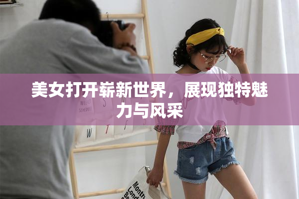 美女打开崭新世界，展现独特魅力与风采
