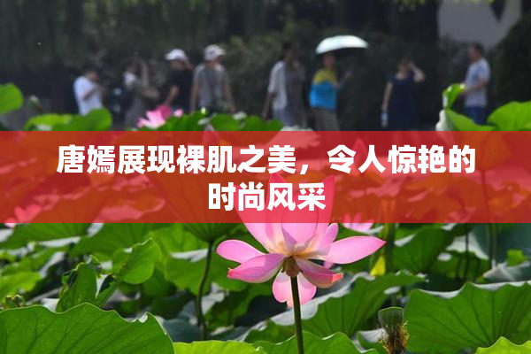 唐嫣展现裸肌之美，令人惊艳的时尚风采