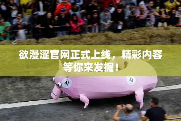 欲漫涩官网正式上线，精彩内容等你来发掘！