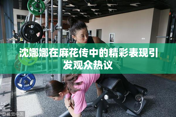 沈娜娜在麻花传中的精彩表现引发观众热议