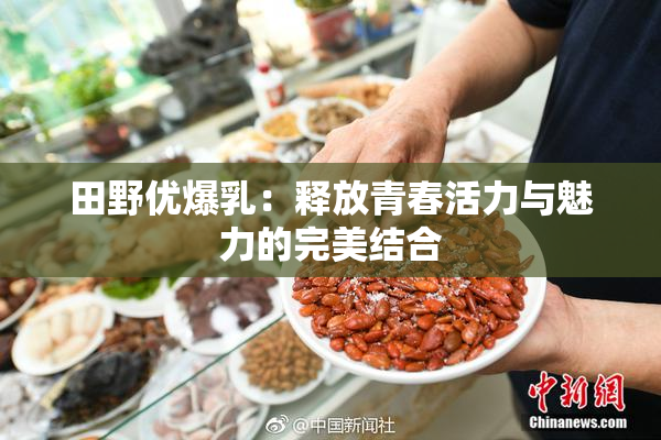 田野优爆乳：释放青春活力与魅力的完美结合