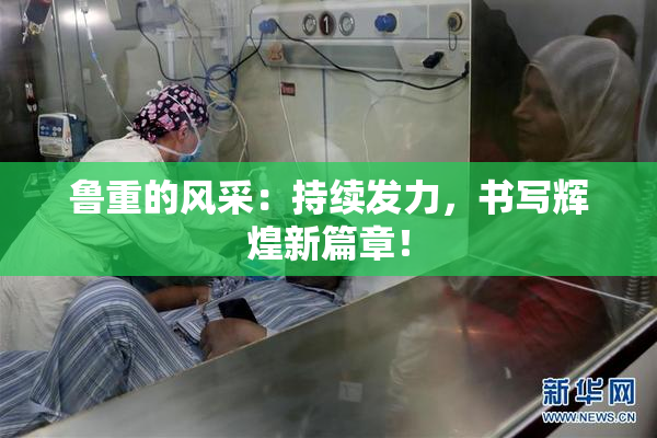 鲁重的风采：持续发力，书写辉煌新篇章！