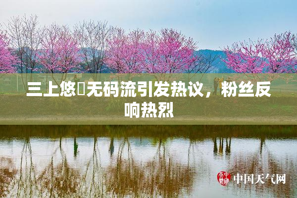 三上悠亜无码流引发热议，粉丝反响热烈