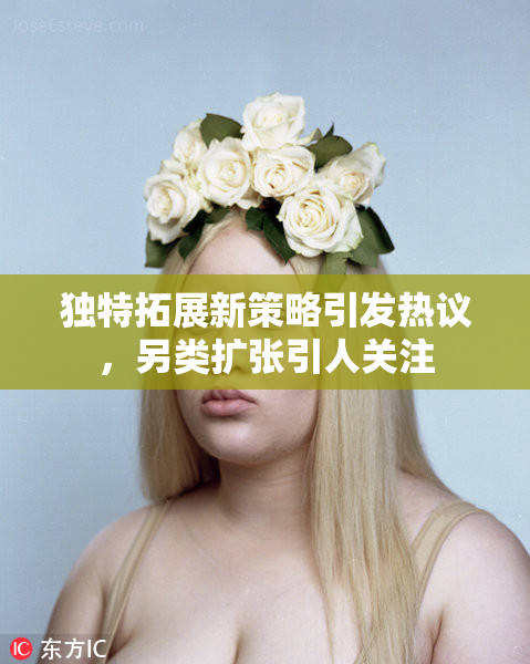 独特拓展新策略引发热议，另类扩张引人关注