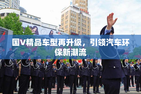 国V精品车型再升级，引领汽车环保新潮流