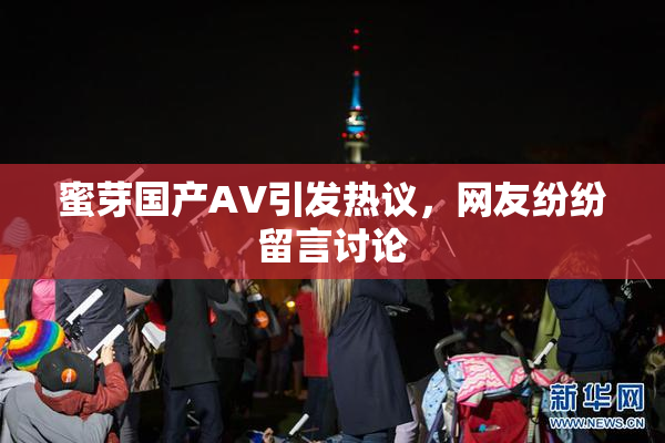 蜜芽国产AV引发热议，网友纷纷留言讨论
