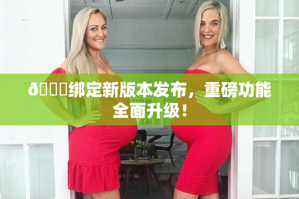 🔞绑定新版本发布，重磅功能全面升级！