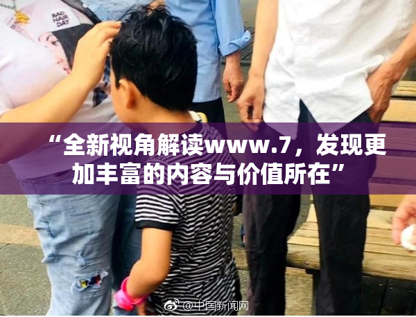 “全新视角解读www.7，发现更加丰富的内容与价值所在”