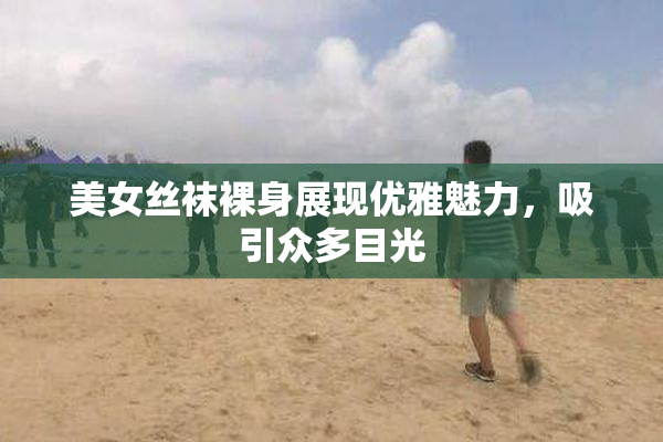 美女丝袜裸身展现优雅魅力，吸引众多目光