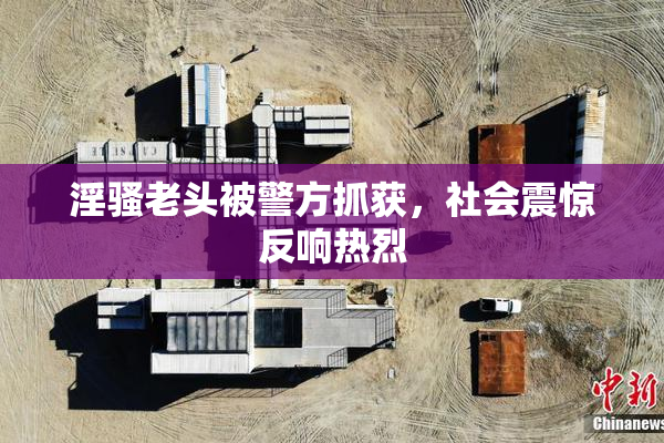 淫骚老头被警方抓获，社会震惊反响热烈