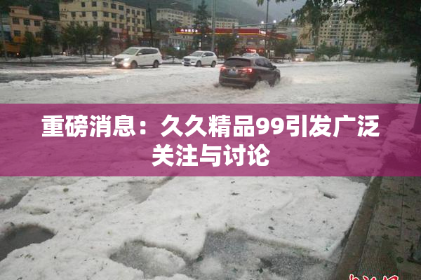 重磅消息：久久精品99引发广泛关注与讨论