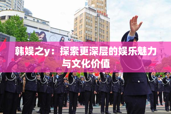 韩娱之y：探索更深层的娱乐魅力与文化价值