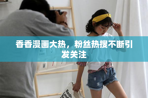 香香漫画大热，粉丝热搜不断引发关注