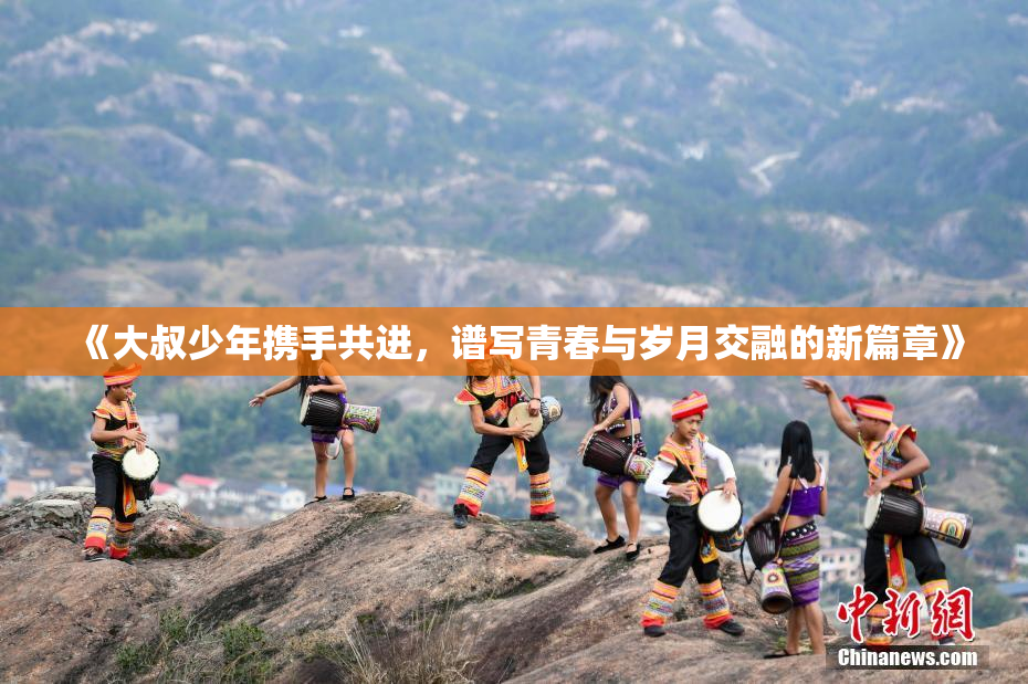 《大叔少年携手共进，谱写青春与岁月交融的新篇章》