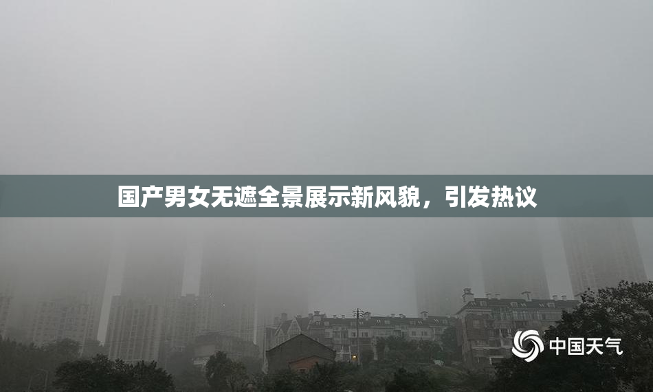 国产男女无遮全景展示新风貌，引发热议