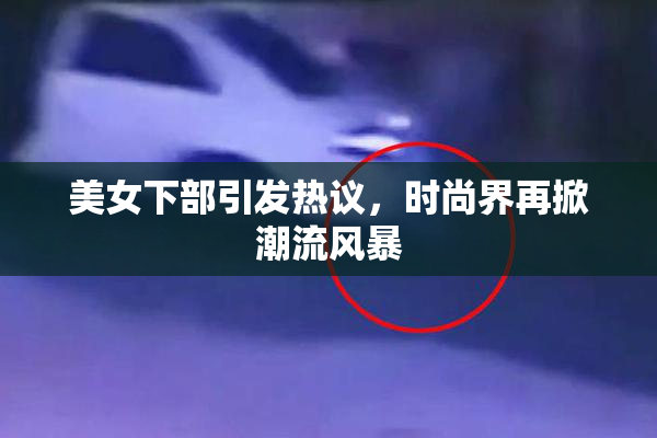 美女下部引发热议，时尚界再掀潮流风暴