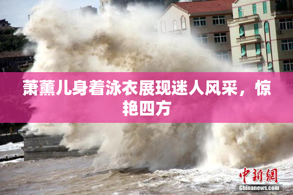萧薰儿身着泳衣展现迷人风采，惊艳四方
