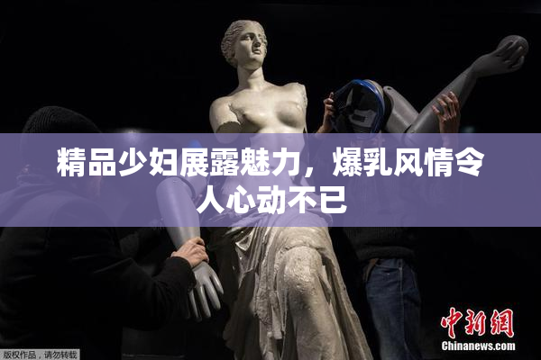 精品少妇展露魅力，爆乳风情令人心动不已