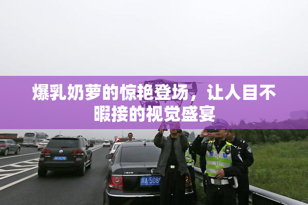 爆乳奶萝的惊艳登场，让人目不暇接的视觉盛宴