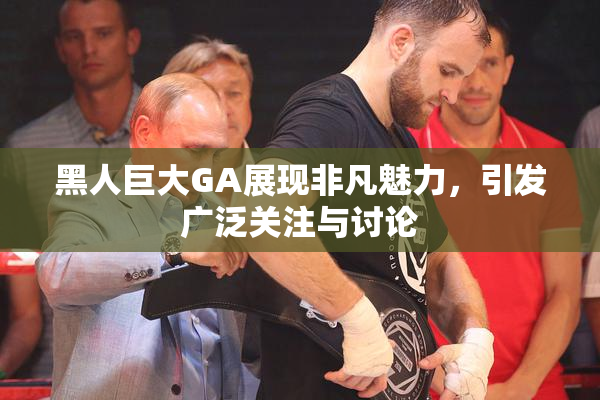 黑人巨大GA展现非凡魅力，引发广泛关注与讨论