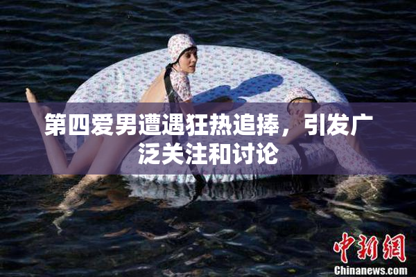 第四爱男遭遇狂热追捧，引发广泛关注和讨论