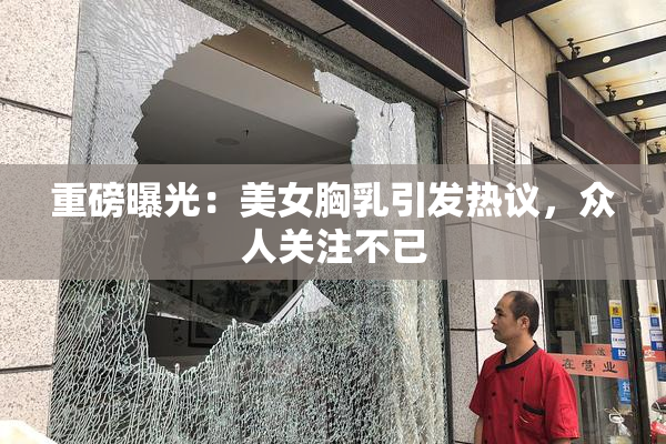 重磅曝光：美女胸乳引发热议，众人关注不已