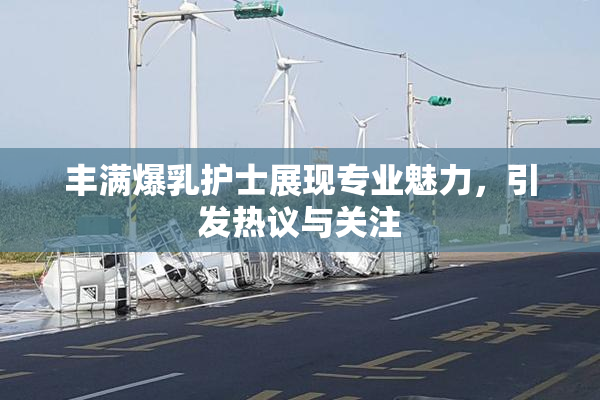 丰满爆乳护士展现专业魅力，引发热议与关注