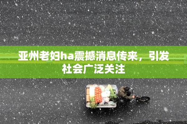 亚州老妇ha震撼消息传来，引发社会广泛关注