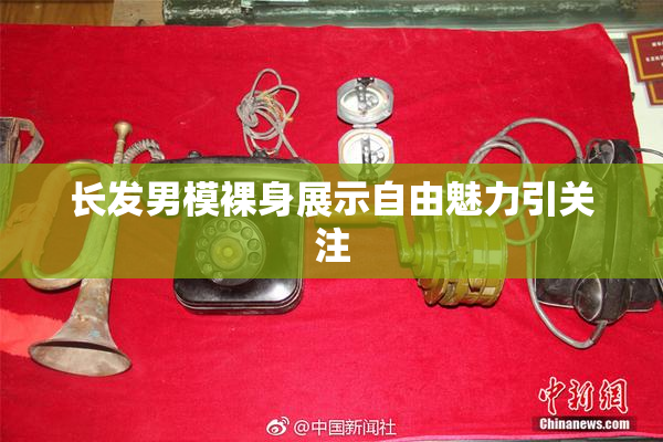 长发男模裸身展示自由魅力引关注