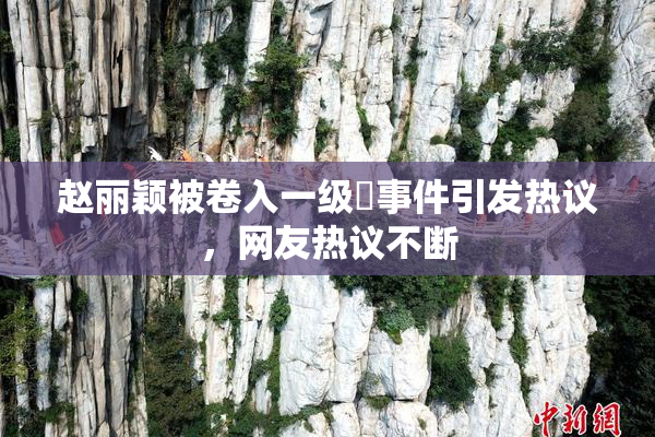 赵丽颖被卷入一级婬事件引发热议，网友热议不断