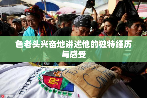色老头兴奋地讲述他的独特经历与感受