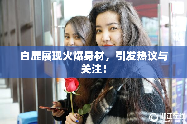 白鹿展现火爆身材，引发热议与关注！