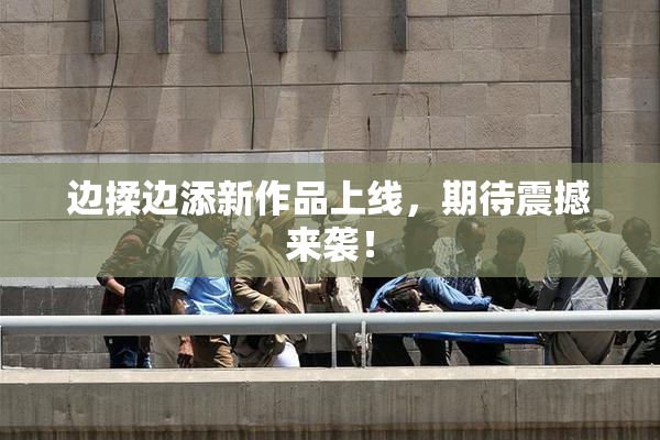 边揉边添新作品上线，期待震撼来袭！