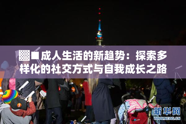 ▓■成人生活的新趋势：探索多样化的社交方式与自我成长之路