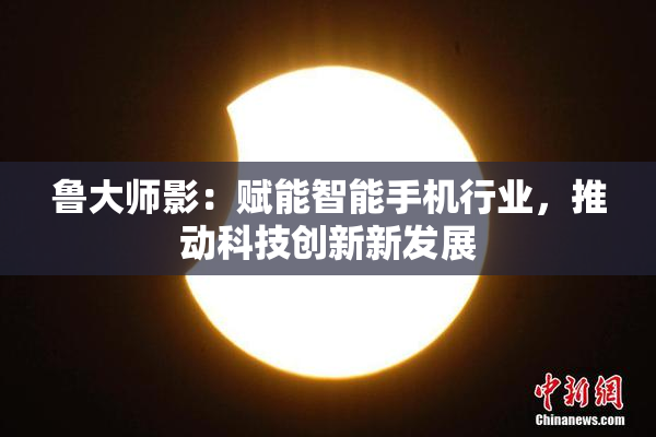 鲁大师影：赋能智能手机行业，推动科技创新新发展