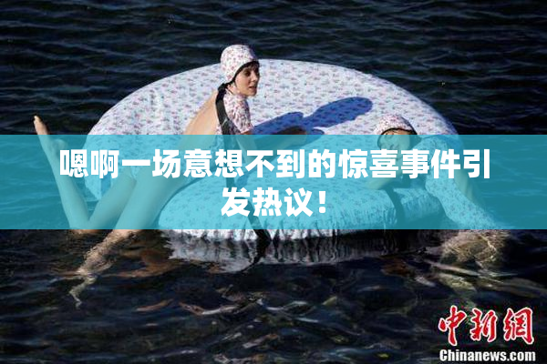 嗯啊一场意想不到的惊喜事件引发热议！