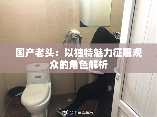 国产老头：以独特魅力征服观众的角色解析