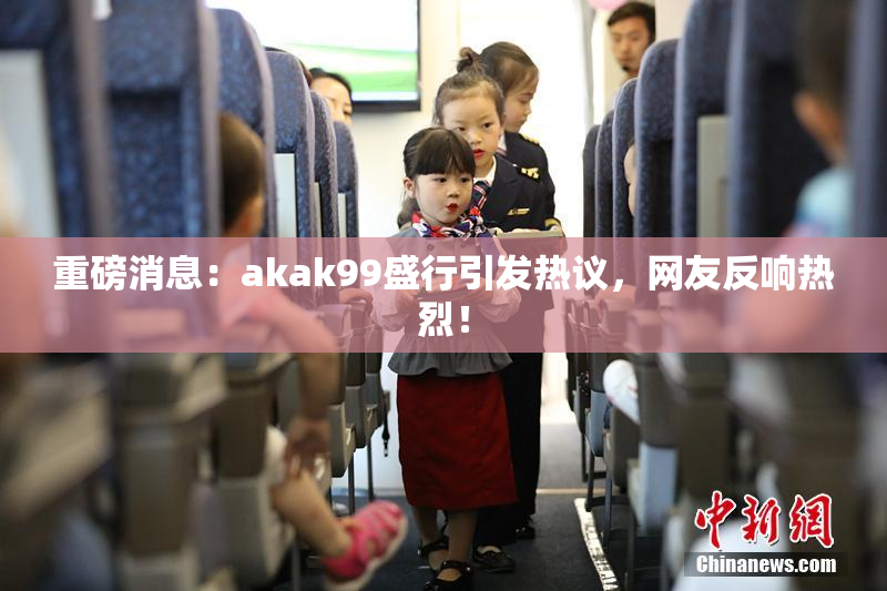 重磅消息：akak99盛行引发热议，网友反响热烈！